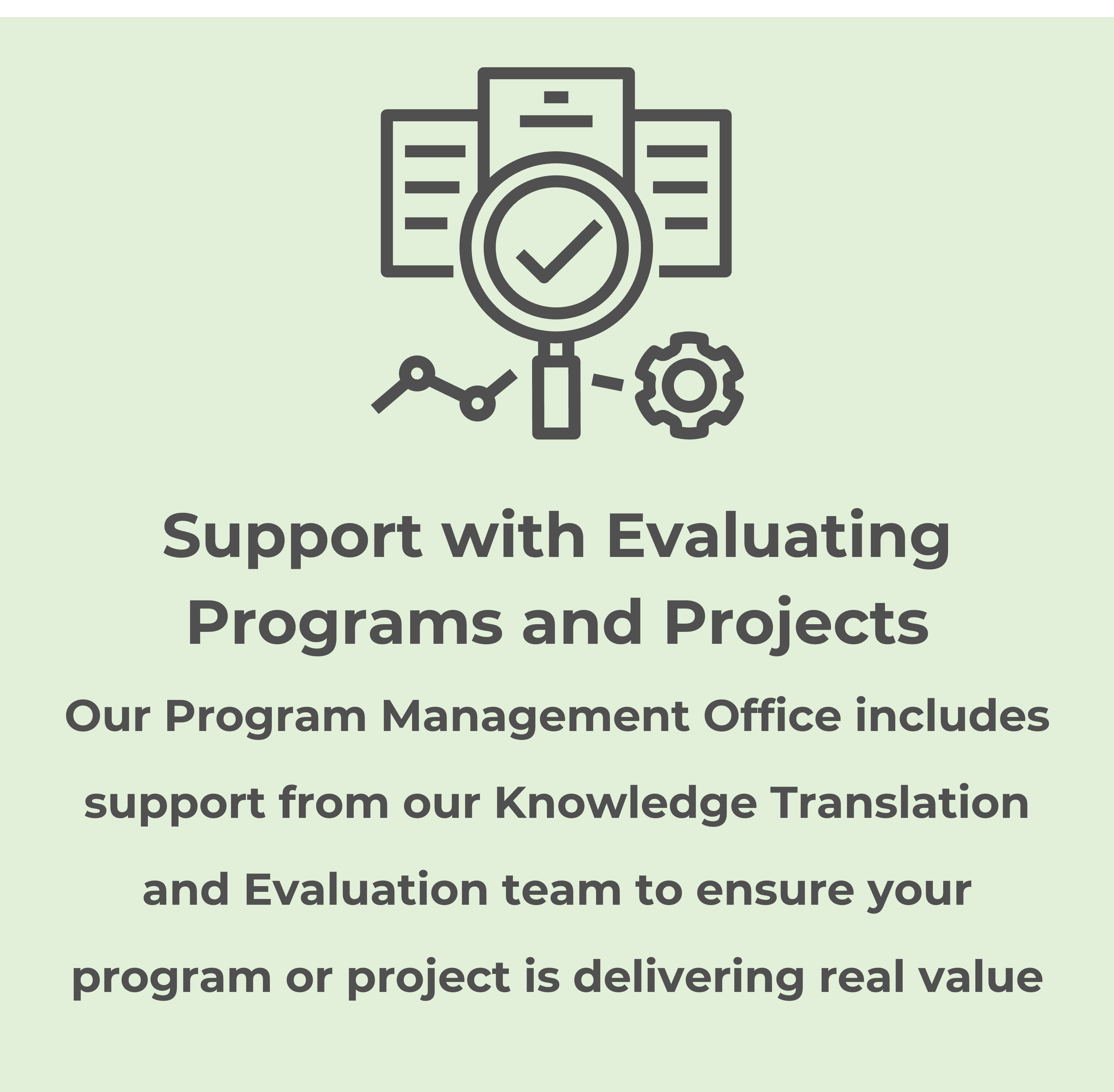 Support with Evaluating Programs and Projects: Our Program Management Office includes support from our Knowledge Translation and Evaluation team to ensure your program or project is delivering real value